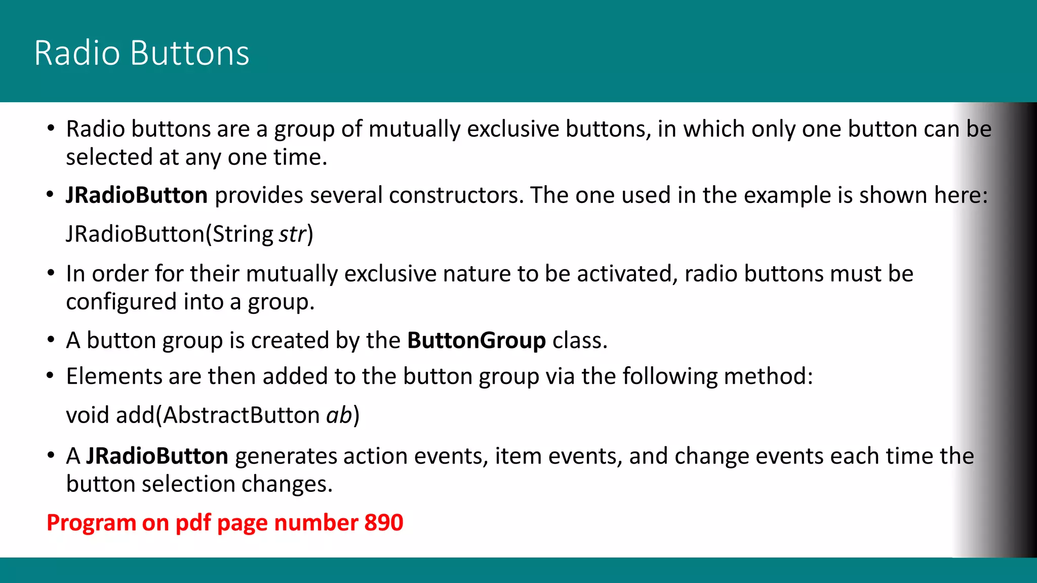 Radio Buttons
• Radio buttons are a group of mutually exclusive buttons, in which only one button can be
selected at any one time.
• JRadioButton provides several constructors. The one used in the example is shown here:
JRadioButton(String str)
• In order for their mutually exclusive nature to be activated, radio buttons must be
configured into a group.
• A button group is created by the ButtonGroup class.
• Elements are then added to the button group via the following method:
void add(AbstractButton ab)
• A JRadioButton generates action events, item events, and change events each time the
button selection changes.
Program on pdf page number 890
 