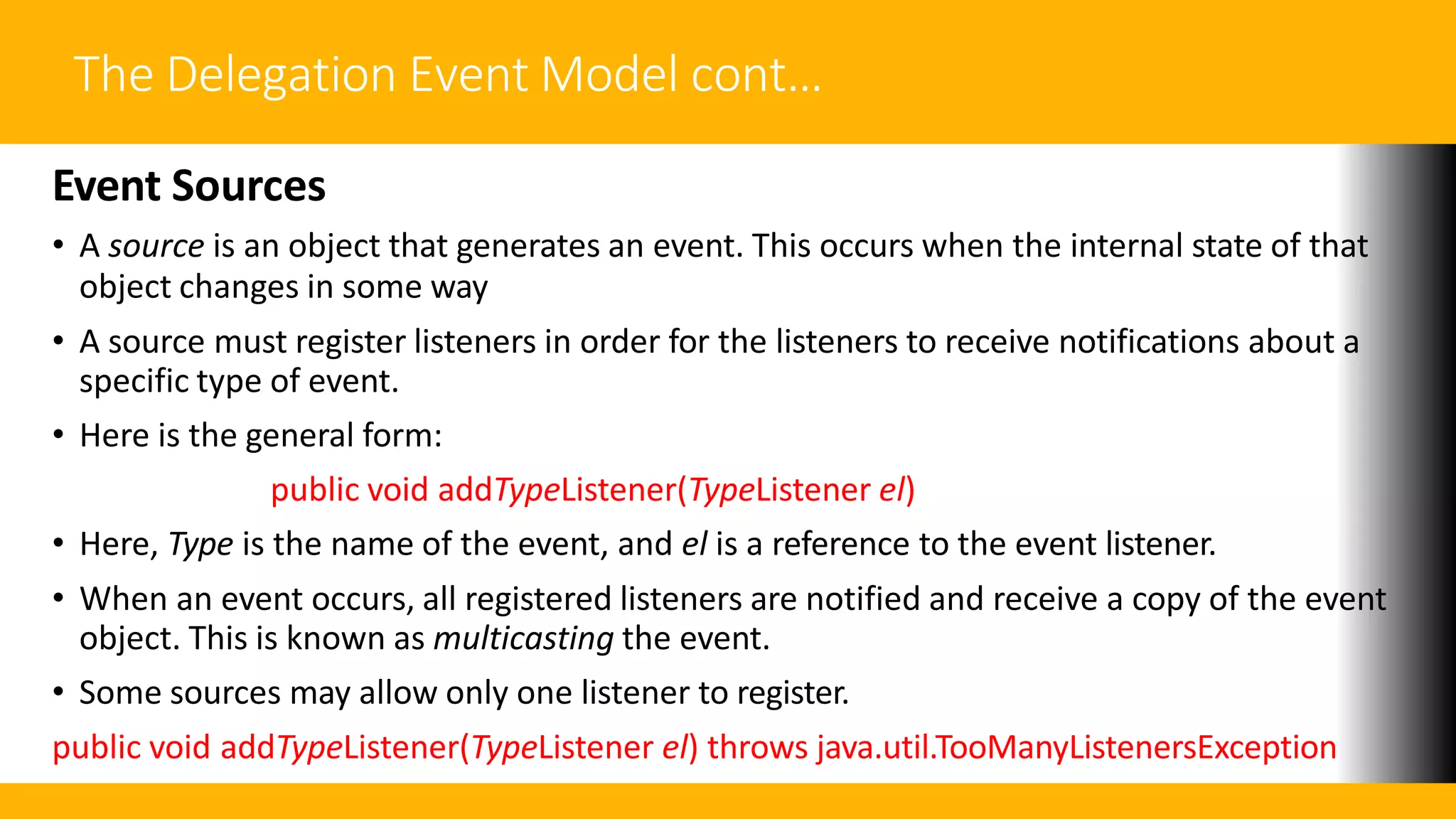 The Delegation Event Model cont…
Event Sources
• A source is an object that generates an event. This occurs when the internal state of that
object changes in some way
• A source must register listeners in order for the listeners to receive notifications about a
specific type of event.
• Here is the general form:
public void addTypeListener(TypeListener el)
• Here, Type is the name of the event, and el is a reference to the event listener.
• When an event occurs, all registered listeners are notified and receive a copy of the event
object. This is known as multicasting the event.
• Some sources may allow only one listener to register.
public void addTypeListener(TypeListener el) throws java.util.TooManyListenersException
 