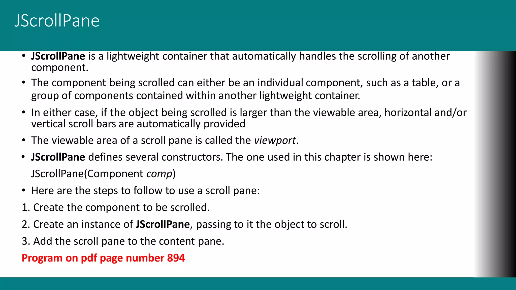 JScrollPane
• JScrollPane is a lightweight container that automatically handles the scrolling of another
component.
• The component being scrolled can either be an individual component, such as a table, or a
group of components contained within another lightweight container.
• In either case, if the object being scrolled is larger than the viewable area, horizontal and/or
vertical scroll bars are automatically provided
• The viewable area of a scroll pane is called the viewport.
• JScrollPane defines several constructors. The one used in this chapter is shown here:
JScrollPane(Component comp)
• Here are the steps to follow to use a scroll pane:
1. Create the component to be scrolled.
2. Create an instance of JScrollPane, passing to it the object to scroll.
3. Add the scroll pane to the content pane.
Program on pdf page number 894
 