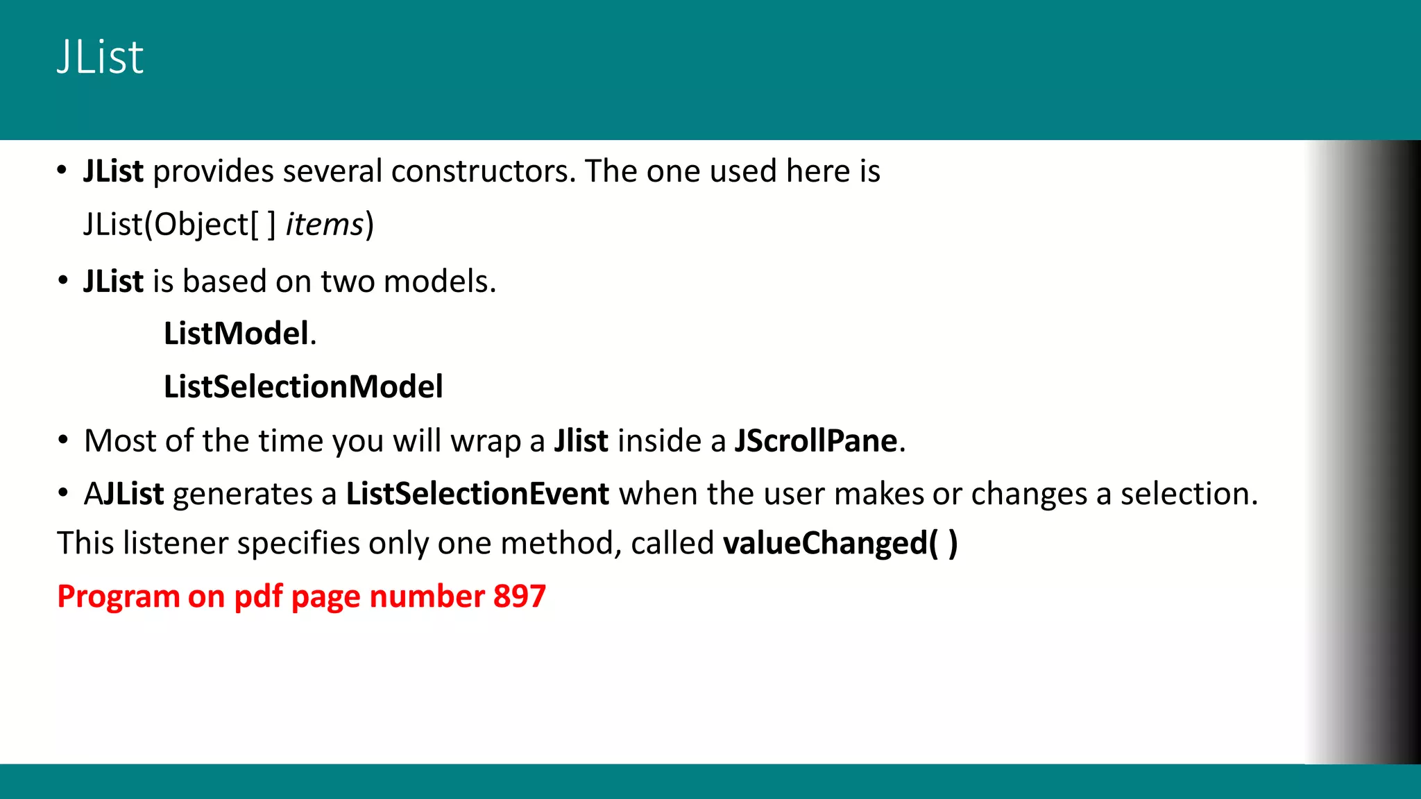 JList
• JList provides several constructors. The one used here is
JList(Object[ ] items)
• JList is based on two models.
ListModel.
ListSelectionModel
• Most of the time you will wrap a Jlist inside a JScrollPane.
• AJList generates a ListSelectionEvent when the user makes or changes a selection.
This listener specifies only one method, called valueChanged( )
Program on pdf page number 897
 