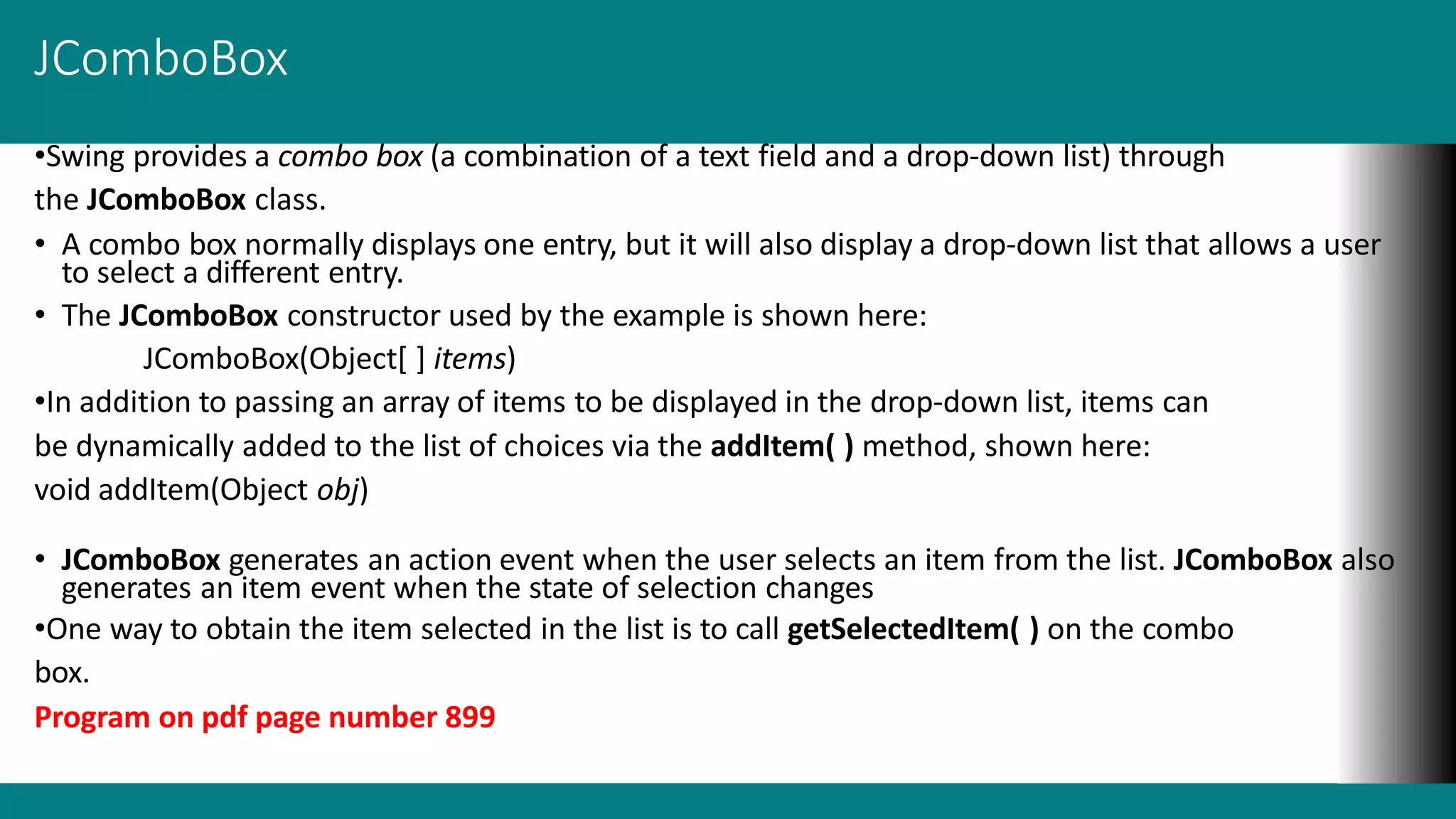 JComboBox
•Swing provides a combo box (a combination of a text field and a drop-down list) through
the JComboBox class.
• A combo box normally displays one entry, but it will also display a drop-down list that allows a user
to select a different entry.
• The JComboBox constructor used by the example is shown here:
JComboBox(Object[ ] items)
•In addition to passing an array of items to be displayed in the drop-down list, items can
be dynamically added to the list of choices via the addItem( ) method, shown here:
void addItem(Object obj)
• JComboBox generates an action event when the user selects an item from the list. JComboBox also
generates an item event when the state of selection changes
•One way to obtain the item selected in the list is to call getSelectedItem( ) on the combo
box.
Program on pdf page number 899
 
