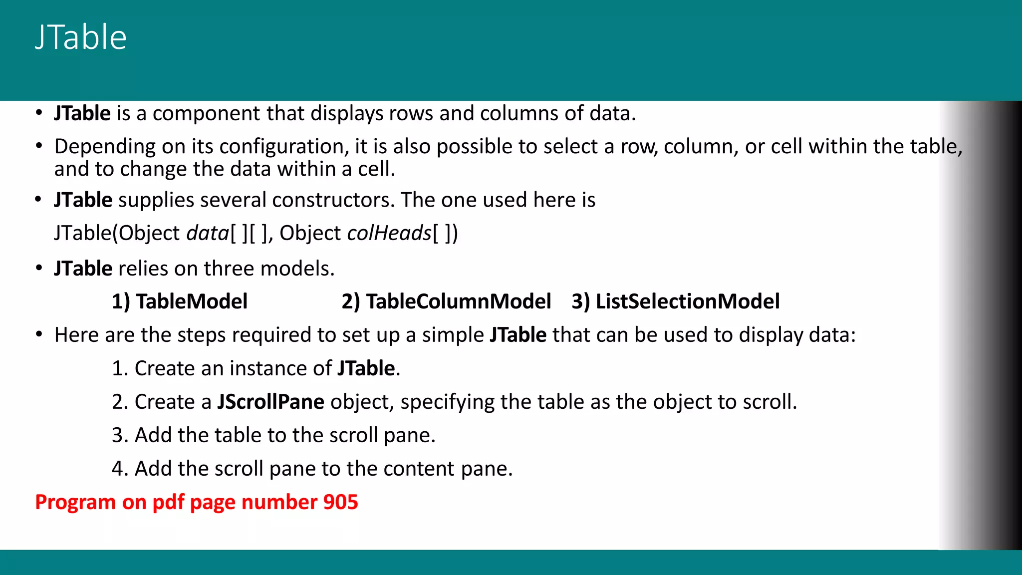 JTable
• JTable is a component that displays rows and columns of data.
• Depending on its configuration, it is also possible to select a row, column, or cell within the table,
and to change the data within a cell.
• JTable supplies several constructors. The one used here is
JTable(Object data[ ][ ], Object colHeads[ ])
• JTable relies on three models.
1) TableModel 2) TableColumnModel 3) ListSelectionModel
• Here are the steps required to set up a simple JTable that can be used to display data:
1. Create an instance of JTable.
2. Create a JScrollPane object, specifying the table as the object to scroll.
3. Add the table to the scroll pane.
4. Add the scroll pane to the content pane.
Program on pdf page number 905
 