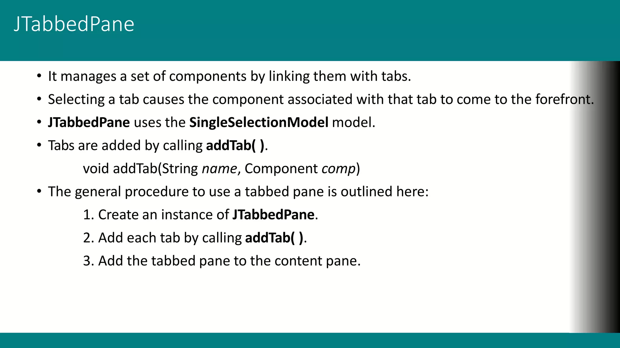 JTabbedPane
• It manages a set of components by linking them with tabs.
• Selecting a tab causes the component associated with that tab to come to the forefront.
• JTabbedPane uses the SingleSelectionModel model.
• Tabs are added by calling addTab( ).
void addTab(String name, Component comp)
• The general procedure to use a tabbed pane is outlined here:
1. Create an instance of JTabbedPane.
2. Add each tab by calling addTab( ).
3. Add the tabbed pane to the content pane.
 