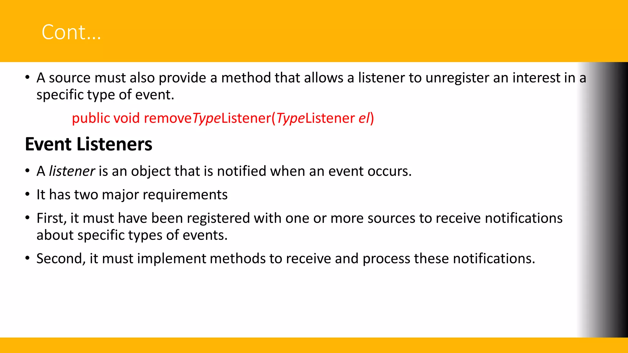 Cont…
• A source must also provide a method that allows a listener to unregister an interest in a
specific type of event.
public void removeTypeListener(TypeListener el)
Event Listeners
• A listener is an object that is notified when an event occurs.
• It has two major requirements
• First, it must have been registered with one or more sources to receive notifications
about specific types of events.
• Second, it must implement methods to receive and process these notifications.
 