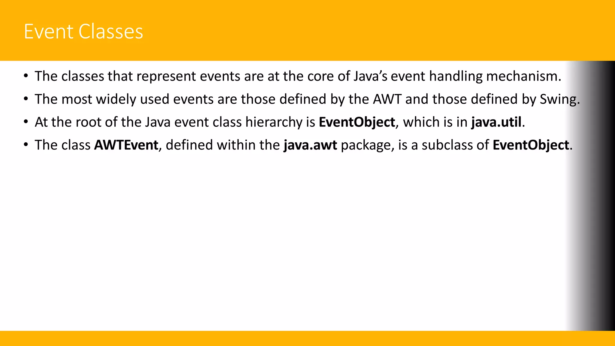 Event Classes
• The classes that represent events are at the core of Java’s event handling mechanism.
• The most widely used events are those defined by the AWT and those defined by Swing.
• At the root of the Java event class hierarchy is EventObject, which is in java.util.
• The class AWTEvent, defined within the java.awt package, is a subclass of EventObject.
 