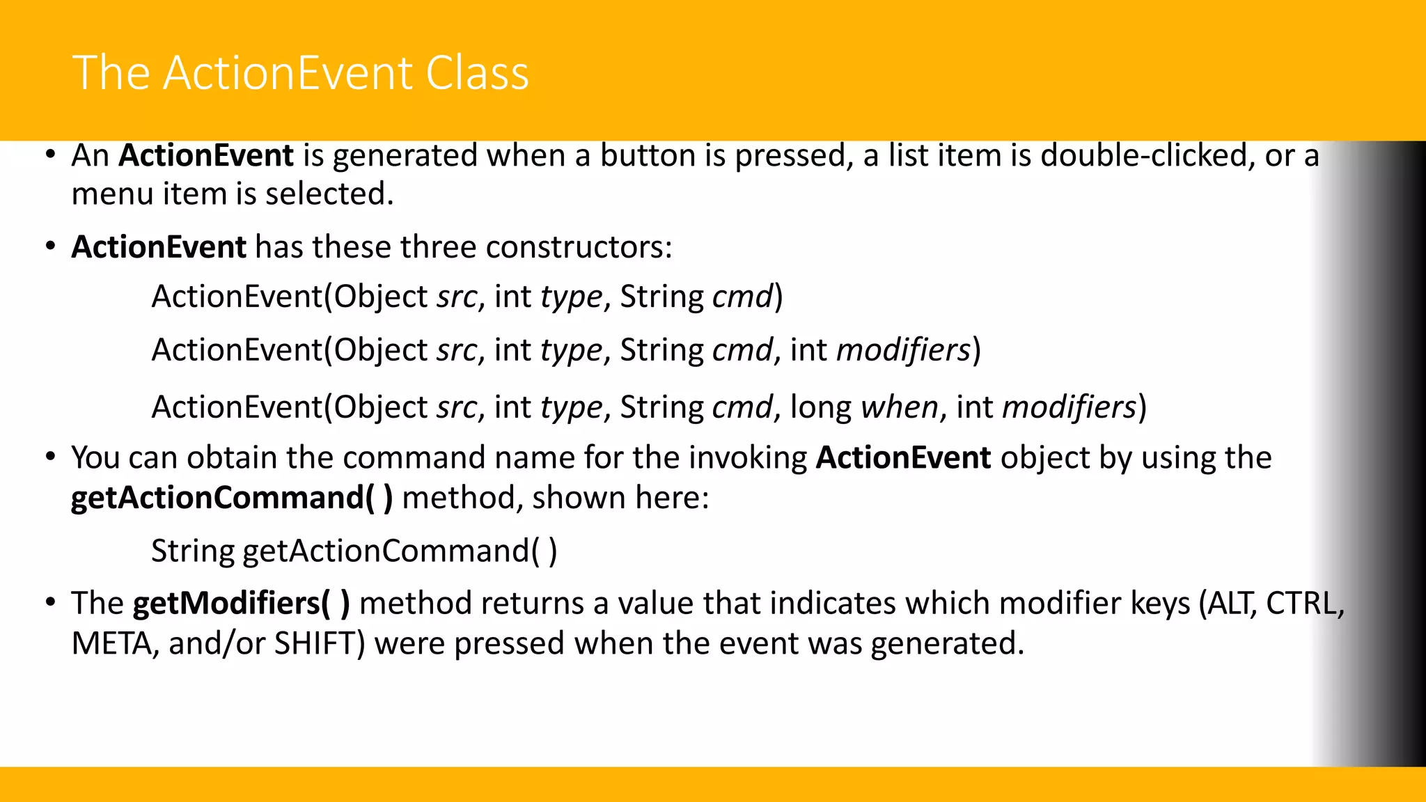 The ActionEvent Class
• An ActionEvent is generated when a button is pressed, a list item is double-clicked, or a
menu item is selected.
• ActionEvent has these three constructors:
ActionEvent(Object src, int type, String cmd)
ActionEvent(Object src, int type, String cmd, int modifiers)
ActionEvent(Object src, int type, String cmd, long when, int modifiers)
• You can obtain the command name for the invoking ActionEvent object by using the
getActionCommand( ) method, shown here:
String getActionCommand( )
• The getModifiers( ) method returns a value that indicates which modifier keys (ALT, CTRL,
META, and/or SHIFT) were pressed when the event was generated.
 