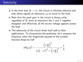 Selectivity
In the limit that Q → ∞, the circuit is infinitely selective and
only allows signals at resonance ω0 to travel to the load.
Note that the peak gain in the circuit is always unity,
regardless of Q, since at resonance the L and C together
disappear and effectively all the source voltage appears across
the load.
The selectivity of the circuit lends itself well to filter
applications. To characterize the peakiness, let’s compute the
frequency when the magnitude squared of the transfer
function drops by half
|H(jω)|2
=

ωω0
Q
2
ω2
0 − ω2
2
+

ωω0
Q
2
=
1
2
11 / 42
 