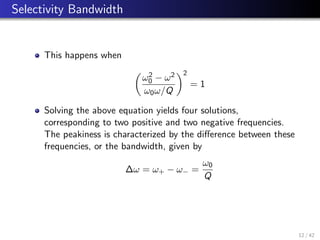 Selectivity Bandwidth
This happens when

ω2
0 − ω2
ω0ω/Q
2
= 1
Solving the above equation yields four solutions,
corresponding to two positive and two negative frequencies.
The peakiness is characterized by the difference between these
frequencies, or the bandwidth, given by
∆ω = ω+ − ω− =
ω0
Q
12 / 42
 