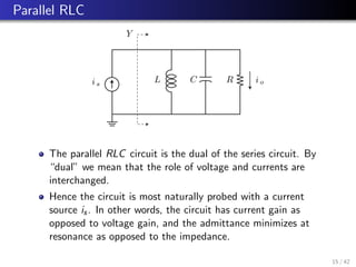 Parallel RLC
Y
L R
C
is
io
The parallel RLC circuit is the dual of the series circuit. By
“dual” we mean that the role of voltage and currents are
interchanged.
Hence the circuit is most naturally probed with a current
source is. In other words, the circuit has current gain as
opposed to voltage gain, and the admittance minimizes at
resonance as opposed to the impedance.
15 / 42
 