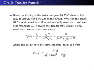 Circuit Transfer Function
Given the duality of the series and parallel RLC circuits, it’s
easy to deduce the behavior of the circuit. Whereas the series
RLC circuit acted as a filter and was only sensitive to voltages
near resonance ω0, likewise the parallel RLC circuit is only
sensitive to currents near resonance
H(jω) =
io
is
=
voG
voY (jω)
=
G
jωC + 1
jωL + G
which can be put into the same canonical form as before
H(jω) =
jωω0
Q
ω2
0 + (jω)2 + j ωω0
Q
21 / 42
 