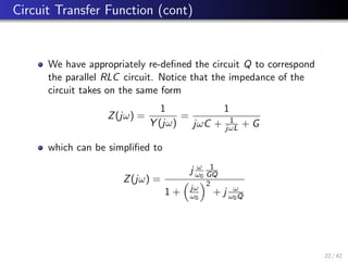 Circuit Transfer Function (cont)
We have appropriately re-defined the circuit Q to correspond
the parallel RLC circuit. Notice that the impedance of the
circuit takes on the same form
Z(jω) =
1
Y (jω)
=
1
jωC + 1
jωL + G
which can be simplified to
Z(jω) =
j ω
ω0
1
GQ
1 +

jω
ω0
2
+ j ω
ω0Q
22 / 42
 