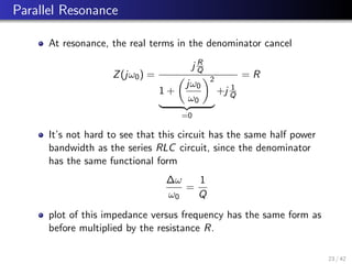 Parallel Resonance
At resonance, the real terms in the denominator cancel
Z(jω0) =
j R
Q
1 +

jω0
ω0
2
| {z }
=0
+j 1
Q
= R
It’s not hard to see that this circuit has the same half power
bandwidth as the series RLC circuit, since the denominator
has the same functional form
∆ω
ω0
=
1
Q
plot of this impedance versus frequency has the same form as
before multiplied by the resistance R.
23 / 42
 
