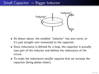 Small Capacitor → Bigger Inductor
“inductor”
“inductor”
As shown above, the smallest “inductor” has zero turns, or
it’s just straight wire connected to the capacitor.
Since inductance is defined for a loop, the capacitor is actually
now part of the inductor and defines the inductance of the
circuit.
To make the inductance smaller requires that we increase the
capacitor (bring plates closer).
25 / 42
 