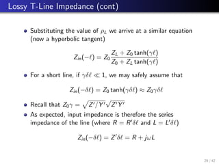 Lossy T-Line Impedance (cont)
Substituting the value of ρL we arrive at a similar equation
(now a hyperbolic tangent)
Zin(−`) = Z0
ZL + Z0 tanh(γ`)
Z0 + ZL tanh(γ`)
For a short line, if γδ`  1, we may safely assume that
Zin(−δ`) = Z0 tanh(γδ`) ≈ Z0γδ`
Recall that Z0γ =
p
Z0/Y 0
√
Z0Y 0
As expected, input impedance is therefore the series
impedance of the line (where R = R0δ` and L = L0δ`)
Zin(−δ`) = Z0
δ` = R + jωL
29 / 42
 