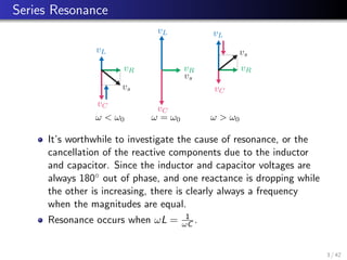 Series Resonance
vR
vC
vL
vs
ω  ω0 ω = ω0
vR
vC
vL
vs
ω  ω0
vR
vC
vL
vs
It’s worthwhile to investigate the cause of resonance, or the
cancellation of the reactive components due to the inductor
and capacitor. Since the inductor and capacitor voltages are
always 180◦ out of phase, and one reactance is dropping while
the other is increasing, there is clearly always a frequency
when the magnitudes are equal.
Resonance occurs when ωL = 1
ωC .
3 / 42
 