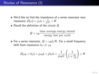 Review of Resonance (I)
We’d like to find the impedance of a series resonator near
resonance Z(ω) = jωL + 1
jωC + R
Recall the definition of the circuit Q
Q = ω0
time average energy stored
energy lost per cycle
For a series resonator, Q = ω0L/R. For a small frequency
shift from resonance δω  ω0
Z(ω0 + δω) = jω0L + jδωL +
1
jω0C
1
1 + δω
ω0
!
+ R
30 / 42
 