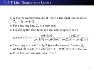 λ/2 T-Line Resonators (Series)
A shorted transmission line of length ` has input impedance of
Zin = Z0 tanh(γ`)
For a low-loss line, Z0 is almost real
Expanding the tanh term into real and imaginary parts
tanh(α`+jβ`) =
sinh(2α`)
cos(2β`) + cosh(2α`)
+
j sin(2β`)
cos(2β`) + cosh(2α`)
Since λ0f0 = c and ` = λ0/2 (near the resonant frequency),
we have β` = 2π`/λ = 2π`f /c = π + 2πδf `/c = π + πδω/ω0
If the lines are low loss, then α`  1
32 / 42
 