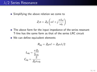 λ/2 Series Resonance
Simplifying the above relation we come to
Zi n = Z0

α` + j
πδω
ω0

The above form for the input impedance of the series resonant
T-line has the same form as that of the series LRC circuit
We can define equivalent elements
Req = Z0α` = Z0αλ/2
Leq =
πZ0
2ω0
Ceq =
2
Z0πω0
33 / 42
 
