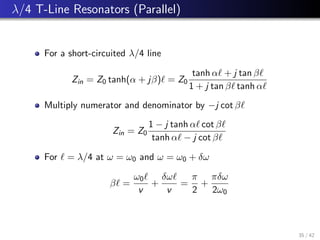 λ/4 T-Line Resonators (Parallel)
For a short-circuited λ/4 line
Zin = Z0 tanh(α + jβ)` = Z0
tanh α` + j tan β`
1 + j tan β` tanh α`
Multiply numerator and denominator by −j cot β`
Zin = Z0
1 − j tanh α` cot β`
tanh α` − j cot β`
For ` = λ/4 at ω = ω0 and ω = ω0 + δω
β` =
ω0`
v
+
δω`
v
=
π
2
+
πδω
2ω0
35 / 42
 