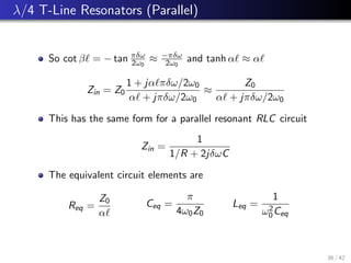 λ/4 T-Line Resonators (Parallel)
So cot β` = − tan πδω
2ω0
≈ −πδω
2ω0
and tanh α` ≈ α`
Zin = Z0
1 + jα`πδω/2ω0
α` + jπδω/2ω0
≈
Z0
α` + jπδω/2ω0
This has the same form for a parallel resonant RLC circuit
Zin =
1
1/R + 2jδωC
The equivalent circuit elements are
Req =
Z0
α`
Ceq =
π
4ω0Z0
Leq =
1
ω2
0Ceq
36 / 42
 