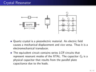 Crystal Resonator
C0
L1 C1 R1
R2
R3
L2 C2
L3 C3
t
quartz
Quartz crystal is a piezoelectric material. An electric field
causes a mechanical displacement and vice versa. Thus it is a
electromechanical transducer.
The equivalent circuit contains series LCR circuits that
represent resonant modes of the XTAL. The capacitor C0 is a
physical capacitor that results from the parallel plate
capacitance due to the leads.
38 / 42
 