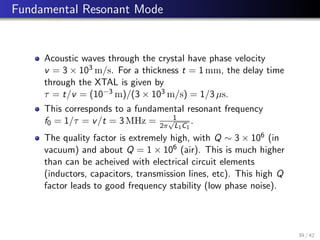 Fundamental Resonant Mode
Acoustic waves through the crystal have phase velocity
v = 3 × 103 m/s. For a thickness t = 1 mm, the delay time
through the XTAL is given by
τ = t/v = (10−3 m)/(3 × 103 m/s) = 1/3 µs.
This corresponds to a fundamental resonant frequency
f0 = 1/τ = v/t = 3 MHz = 1
2π
√
L1C1
.
The quality factor is extremely high, with Q ∼ 3 × 106 (in
vacuum) and about Q = 1 × 106 (air). This is much higher
than can be acheived with electrical circuit elements
(inductors, capacitors, transmission lines, etc). This high Q
factor leads to good frequency stability (low phase noise).
39 / 42
 
