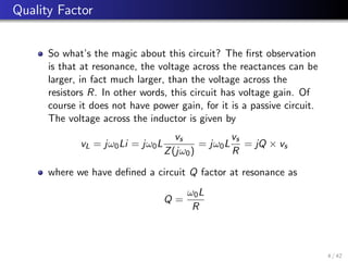 Quality Factor
So what’s the magic about this circuit? The first observation
is that at resonance, the voltage across the reactances can be
larger, in fact much larger, than the voltage across the
resistors R. In other words, this circuit has voltage gain. Of
course it does not have power gain, for it is a passive circuit.
The voltage across the inductor is given by
vL = jω0Li = jω0L
vs
Z(jω0)
= jω0L
vs
R
= jQ × vs
where we have defined a circuit Q factor at resonance as
Q =
ω0L
R
4 / 42
 