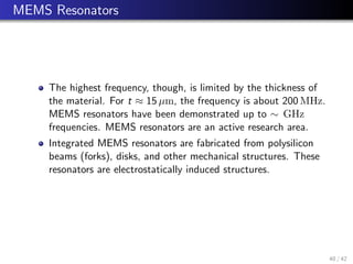 MEMS Resonators
The highest frequency, though, is limited by the thickness of
the material. For t ≈ 15 µm, the frequency is about 200 MHz.
MEMS resonators have been demonstrated up to ∼ GHz
frequencies. MEMS resonators are an active research area.
Integrated MEMS resonators are fabricated from polysilicon
beams (forks), disks, and other mechanical structures. These
resonators are electrostatically induced structures.
40 / 42
 