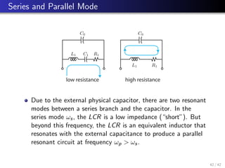 Series and Parallel Mode
C0
L1 C1 R1
C0
L1 R1
low resistance high resistance
Due to the external physical capacitor, there are two resonant
modes between a series branch and the capacitor. In the
series mode ωs, the LCR is a low impedance (“short”). But
beyond this frequency, the LCR is an equivalent inductor that
resonates with the external capacitance to produce a parallel
resonant circuit at frequency ωp  ωs.
42 / 42
 
