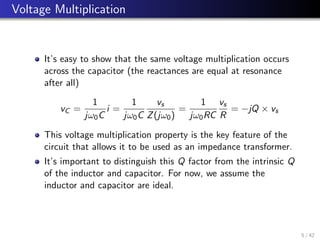 Voltage Multiplication
It’s easy to show that the same voltage multiplication occurs
across the capacitor (the reactances are equal at resonance
after all)
vC =
1
jω0C
i =
1
jω0C
vs
Z(jω0)
=
1
jω0RC
vs
R
= −jQ × vs
This voltage multiplication property is the key feature of the
circuit that allows it to be used as an impedance transformer.
It’s important to distinguish this Q factor from the intrinsic Q
of the inductor and capacitor. For now, we assume the
inductor and capacitor are ideal.
5 / 42
 