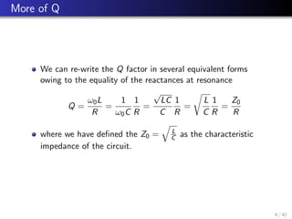 More of Q
We can re-write the Q factor in several equivalent forms
owing to the equality of the reactances at resonance
Q =
ω0L
R
=
1
ω0C
1
R
=
√
LC
C
1
R
=
r
L
C
1
R
=
Z0
R
where we have defined the Z0 =
q
L
C as the characteristic
impedance of the circuit.
6 / 42
 