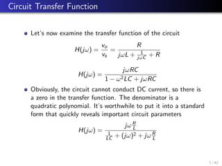 Circuit Transfer Function
Let’s now examine the transfer function of the circuit
H(jω) =
vo
vs
=
R
jωL + 1
jωC + R
H(jω) =
jωRC
1 − ω2LC + jωRC
Obviously, the circuit cannot conduct DC current, so there is
a zero in the transfer function. The denominator is a
quadratic polynomial. It’s worthwhile to put it into a standard
form that quickly reveals important circuit parameters
H(jω) =
jωR
L
1
LC + (jω)2 + jωR
L
7 / 42
 