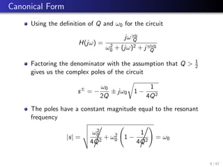 Canonical Form
Using the definition of Q and ω0 for the circuit
H(jω) =
jωω0
Q
ω2
0 + (jω)2 + j ωω0
Q
Factoring the denominator with the assumption that Q  1
2
gives us the complex poles of the circuit
s±
= −
ω0
2Q
± jω0
r
1 −
1
4Q2
The poles have a constant magnitude equal to the resonant
frequency
|s| =
v
u
u
t ω2
0
4Q2
,
+ ω2
0 1 −
1
4Q2
,!
= ω0
8 / 42
 