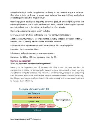 An OS hardening is similar to application hardening in that the OS is a type of software.
Operating system hardening provides basic software that grants those applications
access to specific activities on your server.
Operating system developers frequently perform a good job of issuing OS updates and
encouraging users to install them on Microsoft, Linux, and iOS. These frequent updates
can help to keep your system secure and resilient to cyber-attacks.
Hardening an operating system usually includes:
Following security practices and making sure your configuration is secure.
Additional security measures are implemented, including endpoint protection systems,
firewalls, and OS security extensions like AppArmor for Linux.
Patches and service packs are automatically applied to the operating system.
It removes the unnecessary drivers.
It limits and authenticates system access permissions.
It encrypts the SSD or HDD that stores and hosts the OS.
MemoryManagement
What do you mean by memory management?
Memory is the important part of the computer that is used to store the data. Its
management is critical to the computer system because the amount of main memory
available in a computer system is very limited. At any time, many processes are competing
for it. Moreover, to increase performance, several processes are executed simultaneously.
For this, we must keep several processes in the main memory, so it is even more important
to manage them effectively.
Memory management Techniques:
 