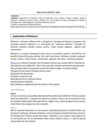 Cyber Security [105713] – Notes
Module 5
Malware: Explanation of Malware, Types of Malwares: Virus, Worms, Trojans, Rootkits, Robots,
Adware’s, Spywares, Ransom wares, Zombies etc., OS Hardening (Process Management, Memory
Management, Task Management, Windows Registry/ services
another configuration), Malware Analysis.
Open Source/ Free/ Trial Tools: Antivirus Protection, Anti Spywares, System tuning tools, Anti Phishing.
Malware is intrusive software that is designed to damage and destroy computers and
computer systems. Malware is a contraction for “malicious software.” Examples of
common malware includes viruses, worms, Trojan viruses, spyware, adware, and
ransomware.
Malware is a program designed to gain access to computer systems, normally for the
benefit of some third party, without the user’s permission. Malware includes computer
viruses, worms, Trojan horses, ransomware, spyware and other malicious programs.
Malware is a software that gets into the system without user consent with an intention to
steal private and confidential data of the user that includes bank details and password.
They also generates annoying pop up ads and makes changes in system settings.
They get into the system through various means:
Along with free downloads.
Clicking on suspicious link.
Opening mails from malicious source.
Visiting malicious websites.
Not installing an updated version of antivirus in the system.
Types of Malware:
Viruses
A Virus is a malicious executable code attached to another executable file. Thevirus spreads
when an infected file is passed from system to system. Viruses can be harmless or they
can modify or delete data. Opening a file can trigger a virus. Once a program virus is active,
it will infect other programs on the computer.
Worms
Worms replicate themselves on the system, attaching themselves to different files and
looking for pathways between computers, such as computernetwork thatshares common
file storage areas. Worms usually slow down networks. A virus needs a host program to
run but worms can run by themselves. After a worm affects a host, it is able to spread
very quickly over the network.
Explanation of Malware
 