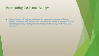 Formatting Cells and Ranges
 You can format cells and ranges to change the appearance of your data. This can
include changing the font, font size, font color, cell color, and more. You can access the
formatting options by selecting the cells or range, and then using the "Format Cells"
dialog box.
 
