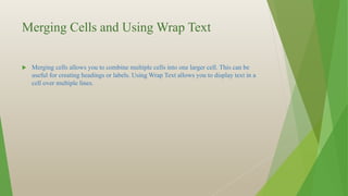 Merging Cells and Using Wrap Text
 Merging cells allows you to combine multiple cells into one larger cell. This can be
useful for creating headings or labels. Using Wrap Text allows you to display text in a
cell over multiple lines.
 