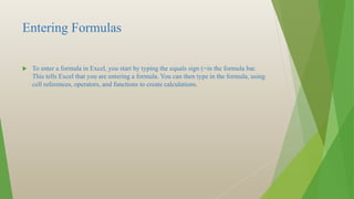 Entering Formulas
 To enter a formula in Excel, you start by typing the equals sign (=in the formula bar.
This tells Excel that you are entering a formula. You can then type in the formula, using
cell references, operators, and functions to create calculations.
 