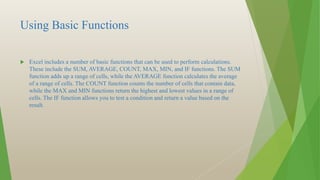 Using Basic Functions
 Excel includes a number of basic functions that can be used to perform calculations.
These include the SUM, AVERAGE, COUNT, MAX, MIN, and IF functions. The SUM
function adds up a range of cells, while the AVERAGE function calculates the average
of a range of cells. The COUNT function counts the number of cells that contain data,
while the MAX and MIN functions return the highest and lowest values in a range of
cells. The IF function allows you to test a condition and return a value based on the
result.
 
