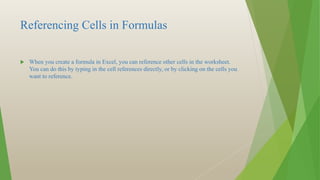 Referencing Cells in Formulas
 When you create a formula in Excel, you can reference other cells in the worksheet.
You can do this by typing in the cell references directly, or by clicking on the cells you
want to reference.
 