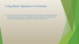 Using Basic Operators in Formulas
 In Excel, you can use basic arithmetic operators in formulas to perform calculations.
These include the plus sign (+) for addition, the minus sign (-) for subtraction, the
asterisk (*) for multiplication, and the forward slash (/) for division.
 