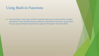 Using Built-in Functions
 Excel includes a wide range of built-in functions that can be used to perform complex
calculations. These include financial, statistical, and date/time functions, among others.
You can access the built-in functions by using the "Formulas" tab on the ribbon.
 
