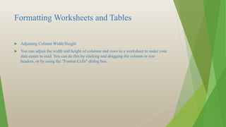 Formatting Worksheets and Tables
 Adjusting Column Width/Height
 You can adjust the width and height of columns and rows in a worksheet to make your
data easier to read. You can do this by clicking and dragging the column or row
headers, or by using the "Format Cells" dialog box.
 
