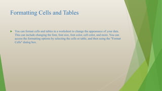 Formatting Cells and Tables
 You can format cells and tables in a worksheet to change the appearance of your data.
This can include changing the font, font size, font color, cell color, and more. You can
access the formatting options by selecting the cells or table, and then using the "Format
Cells" dialog box.
 