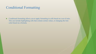 Conditional Formatting
 Conditional formatting allows you to apply formatting to cells based on a set of rules.
This can include highlighting cells that contain certain values, or changing the font
color based on a formula.
 
