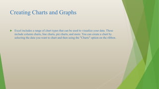 Creating Charts and Graphs
 Excel includes a range of chart types that can be used to visualize your data. These
include column charts, line charts, pie charts, and more. You can create a chart by
selecting the data you want to chart and then using the "Charts" option on the ribbon.
 