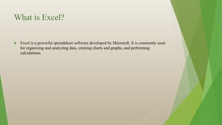 What is Excel?
 Excel is a powerful spreadsheet software developed by Microsoft. It is commonly used
for organizing and analyzing data, creating charts and graphs, and performing
calculations.
 