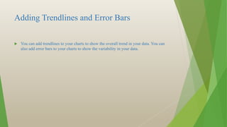 Adding Trendlines and Error Bars
 You can add trendlines to your charts to show the overall trend in your data. You can
also add error bars to your charts to show the variability in your data.
 