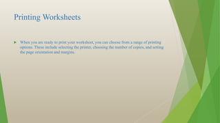 Printing Worksheets
 When you are ready to print your worksheet, you can choose from a range of printing
options. These include selecting the printer, choosing the number of copies, and setting
the page orientation and margins.
 