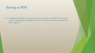 Saving as PDF
 In addition to printing, you can also save your worksheet as a PDF file. This can be
useful for sharing your worksheet with others who may not have Excel installed on
their computer.
 